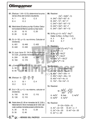26.to
gr. – HÉROES DEL PACÍFICO
01. Efectuar: 1,44 ÷ 0,12 y determinar la suma
de las cifras del número resultante.
A. 1 B. 3 C. 5
D. 4 E. 2
02. Maríatiene32añosysuhijo12años.Calcu-
lar la edad de Maríacuando su hija nació.
A. 25 B. 15 C. 20
D. 28 E. 30
03. Si: d = 50, q = 8, r es mínimo. Calcular el
dividendo.
A. 401 B. 449 C. 420
D. 440 E. 430
04. Si Juan tiene S/. 34,8 en monedas de
S/. 0,20. ¿Cuántas monedas posee Juan?
A. 204 B. 200 C. 184
D. 164 E. 174
05. ¿Cuánto es el MCD de 25; 100; 625?
A. 30 B. 25 C. 20
D. 40 E. 45
06. Efectuar: 125 25 36S
81 9 4
  
A. 3 B. 1 C. 4
D. 2 E. 5
07. Si d = 20, q = 5, r es máximo, calcular el
dividendo.
A. 100 B. 119 C. 115
D. 130 E. 110
08. Pedro tiene S/. 40 en monedas de S/. 2,00 y
MaríatieneS/.50enmonedasdeS/.5,00.Cal-
cularcuántasmonedasposeenentrelosdos.
A. 35 B. 15 C. 25
D. 30 E. 40
09. Resolver:
(3x2
– 4)(8x4
– 3)
A. 24x8
– 32x4
+ 6x2
– 8
B. 24x6
– 7x4
– 9x2
+ 7
C. 24x6
+ 32x4
– 6x2
+ 12
D. 24x6
+ 32x4
– 9x2
–7
E. 24x6
– 32x4
– 9x2
+ 12
10. Si P(x; y) = 9 – 4x5
y7
– 8xy12
Hallar: G. R(x) – G. R(y) + G.A.
A. 3 B. 4 C. 5
D. 6 E. 7
11. Resolver:
(9x7
y8
)(–4x4
y12
+ 2)
A. 36x11
y20
+ 11
B. 5x11
y20
– 18x7
y8
C. 5x11
y20
+ 18x7
y8
D. –36x11
y20
+ 18x7
y8
E. –36x11
y20
+ 18
12. Resolver:
(5x + 3)(8x2
– 4)
A. 13x3
+ 24x2
– 16x – 8
B. 40x3
– 24x2
+ 20x – 4
C. 40x3
+ 24x2
– 20x – 12
D. 40x4
+ 4x3
+ 4x – 8
E. 13x3
– 15x + 4x2
– 9
13. Resolver:
5 7 21 9
3 17 5
8a b a b
M
2ab a b
 
A. 4a2
b2
B. 6ab C. 4a4
b4
D. 5a8
b8
E. 5a4
b4
14. Resolver:
S = (2x + 5)(2x – 4)
A. 4x2
– 2x + 20 B. 2x2
– x – 1
C. 3x2
+ 2x – 20 D. 4x2
+ 2x – 20
E. 2x2
+ x – 20
 