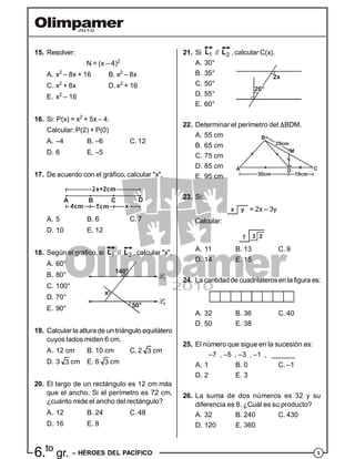 36.to
gr. – HÉROES DEL PACÍFICO
15. Resolver:
N = (x – 4)2
A. x2
– 8x + 16 B. x2
– 8x
C. x2
+ 8x D. x2
+ 16
E. x2
– 16
16. Si: P(x) = x2
+ 5x – 4.
Calcular: P(2) + P(0)
A. –4 B. –6 C. 12
D. 6 E. –5
17. De acuerdo con el gráfico, calcular "x".
A B C D
A. 5 B. 6 C. 7
D. 10 E. 12
18. Según el gráfico, si 1
L // 2
L , calcular "x".
A. 60°
B. 80°
C. 100°
50°
x
140°
D. 70°
E. 90°
19. Calcular la altura de un triángulo equilátero
cuyos lados miden 6 cm.
A. 12 cm B. 10 cm C. 2 3 cm
D. 3 3 cm E. 6 3 cm
20. El largo de un rectángulo es 12 cm más
que el ancho. Si el perímetro es 72 cm,
¿cuánto mide el ancho del rectángulo?
A. 12 B. 24 C. 48
D. 16 E. 8
21. Si 1
L // 2
L , calcular C(x).
A. 30°
B. 35°
C. 50°
2x
D. 55°
E. 60°
22. Determinar el perímetro del BDM.
A. 55 cm
B. 65 cm
C. 75 cm
M
D C
B
AD. 85 cm
E. 95 cm
23. Si:
x y = 2x – 3y
Calcular:
7 3 2
A. 11 B. 13 C. 9
D. 14 E. 15
24. La cantidadde cuadriláterosen la figura es:
A. 32 B. 36 C. 40
D. 50 E. 38
25. El número que sigue en la sucesión es:
–7 , –5 , –3 , –1 , ______
A. 1 B. 0 C. –1
D. 2 E. 3
26. La suma de dos números es 32 y su
diferencia es 8. ¿Cuál es su producto?
A. 32 B. 240 C. 430
D. 120 E. 360
 