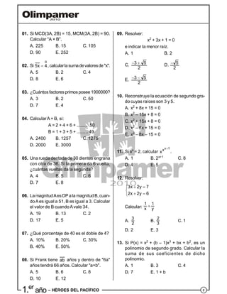 21.er
año – HÉROES DEL PACÍFICO
01. Si MCD(3A, 2B) = 15, MCM(3A, 2B) = 90.
Calcular "A × B".
A. 225 B. 15 C. 105
D. 90 E. 252
02. Si
o
5x 4 ,calcularlasumadevaloresde"x".
A. 5 B. 2 C. 4
D. 8 E. 6
03. ¿Cuántosfactores primosposee 1900000?
A. 3 B. 2 C. 50
D. 7 E. 4
04. CalcularA + B, si:
A = 2 + 4 + 6 + ......... 50
B = 1 + 3 + 5 + ......... 49
A. 2400 B. 1257 C. 1275
D. 2000 E. 3000
05. Una rueda dentada de 30 dientes engrana
con otra de 36. Si la primera da 6 vuelta,
¿cuántas vueltas da la segunda?
A. 4 B. 5 C. 6
D. 7 E. 8
06. La magnitudAesDP ala magnitud B, cuan-
doAes igual a 51, B es igual a 3. Calcular
el valor de B cuandoAvale 34.
A. 19 B. 13 C. 2
D. 17 E. 5
07. ¿Qué porcentaje de 40 es el doble de 4?
A. 10% B. 20% C. 30%
B. 40% E. 50%
08. Si Frank tiene ab años y dentro de "6a"
años tendrá 66 años. Calcular "a×b".
A. 5 B. 6 C. 8
D. 10 E. 12
09. Resolver:
x2
+ 3x + 1 = 0
e indicar la menor raíz.
A. 1 B. 2
C. 3 5
2
  D. 5
2

E. 3 5
2
 
10. Reconstruye la ecuación de segundo gra-
do cuyas raíces son 3 y 5.
A. x2
+ 8x + 15 = 0
B. x2
– 15x + 8 = 0
C. x2
+ 15x + 8 = 0
D. x2
– 8x + 15 = 0
E. x2
– 8x – 15 = 0
11. Si xx
= 2, calcular
x 1x
x

.
A. 1 B. 2x+1
C. 8
D. 4 E. 5
12. Resolver:
3x 2y 7
2x 2y 6
 

 
Calcular:
1 1
x y

A.
3
2
B.
2
3
C. 1
D. 2 E. 3
13. Si P(x) = x2
+ (b – 1)x3
+ bx + b2
, es un
polinomio de segundo grado. Calcular la
suma de sus coeficientes de dicho
polinomio.
A. 1 B. 3 C. 4
D. 7 E. 1 + b
 