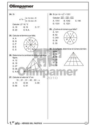 41.er
año – HÉROES DEL PACÍFICO
28. Si:(a + b + c)3
= 1331
Calcular: abc cab bca 
A. 1741 B. 1342 C. 146
D. 1331 E. 1221
29. ¿Cuál es el número que falta?
A. 141
B. 62
C. 243
?
1
3
4
9
27
D. 36
E. 55
30. En la figura, determinar el número de trián-
gulos.
A. 30
B. 40
C. 20
D. 15
E. 10
24. Si:
a b, si a 6
a * b
b 8, si a 6
 
 
 
Calcular: (3 * 4) * 2
A. 16 B. 19 C. 17
D. 20 E. N.A.
25. Calcular el término que falta.
A. A
B. Q
C. P
? E
V
I
DE
N
T
D. E
E. S
26. Determinar la cantidad de triángulos en la
figura.
A. 12
B. 18
C. 27
D. 36
E. N.A.
27. Calcular el valor de "x" en:
15 ; 21 ; 31 ; 45 ; 63 ; x
A. 73 B. 64 C. 85
D. 86 E. 91
 
