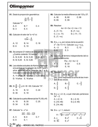 22.do
año – HÉROES DEL PACÍFICO
01. Dada la proporción geométrica:
x 6 9
2x 1 5



Calcular "x".
A. 6 B. 7 C. 4
D. 3 E. 5
02. Calcular el valor de "a × b" si:
40,ba
11


A. 12 B. 14 C. 18
D. 8 E. 10
03. Secompran 21metros decinta por S/. 7,35.
¿Cuánto costarán 18 metros?
A. S/. 6,30 B. S/. 5,30 C. S/. 6,15
D. S/. 6,45 E. S/. 5,80
04. Las edades actuales de Karina y Pablo se
encuentran en la relación de 4 a 3. hace 5
años estaban en la relación de 7 a 4.
Calcular la edad actual de Karina.
A. 11 años B. 12 años C. 13 años
D. 14 años E. 16 años
05. Si
A 3
B 2
 y A + B = 60. Calcular "A".
A. 16 B. 12 C. 24
D. 36 E. 18
06. Calcularla cuartadiferencial de75, 60y 45.
A. 18 B. 30 C. 25
D. 34 E. 28
07. Calcular "a – c" si:
abc cba xy4 
A. 5 B. 6 C. 7
D. 8 E. 1
08. Calcular la media diferencia del 133 y 37.
A. 90 B. 80 C. 96
D. 85 E. 99
09. Resolver:
4x + 9 < 5x + 2 < 4x + 13
A. 7; 11 B. 7; +
C. –; 11 D. –11; –7
E. 7; +
10. Si x1  x2 son raíces de la ecuación:
x2
– 8x + 5 = 0. Calcular: x1x2 + x1x2
A. –3 B. 3 C. 13
D. 8 E. 5
11. Calcular el término independiente del si-
guiente polinomio:
P(x – 4) = 4x + 2
A. 4 B. 22 C. 6
D. 2 E. 18
12. Resolver:
4x2
+ 3x + 2 = 0
Dar como respuesta la suma de las inver-
sas de las raíces.
A.
3
2
B.–
3
2
C. –
2
3
D.
3
4
E.
2
3
13. Si x  –2; 4, a qué intervalo pertenece
3x2
– 2.
A. –2; 4 B. –2; 8
C. [10; 46 D. [–2; 46
E. [14; 46
14. Si x – y = 1, reducir:
2 2 4 4 816
A (x y)(x y )(x y ) y    
A. x B. x2
C. x
D. 3
x E. x3
 