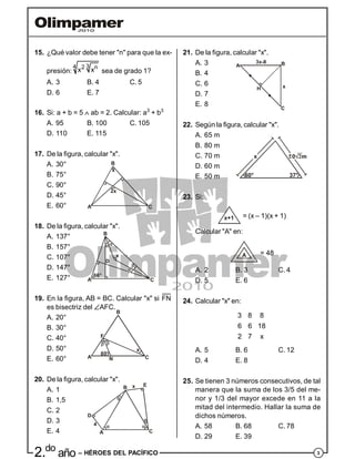 32.do
año – HÉROES DEL PACÍFICO
15. ¿Qué valor debe tener "n" para que la ex-
presión:
34 2 n
x x sea de grado 1?
A. 3 B. 4 C. 5
D. 6 E. 7
16. Si: a + b = 5  ab = 2. Calcular: a3
+ b3
A. 95 B. 100 C. 105
D. 110 E. 115
17. De la figura, calcular "x".
A. 30°
B. 75°
C. 90°
2x
x
A
B
C
D. 45°
E. 60°
18. De la figura, calcular "x".
A. 137°
B. 157°
C. 107° x
A
B
C
66°
D
D. 147°
E. 127°
19. En la figura, AB = BC. Calcular "x" si FN
es bisectriz del AFC.
A. 20°
B. 30°
C. 40°
80°
x
A N
B
C
F
D. 50°
E. 60°
20. De la figura, calcular "x".
A. 1
B. 1,5
C. 2
4
D
A
B E
C
x
D. 3
E. 4
21. De la figura, calcular "x".
A. 3
B. 4
C. 6
3x-8
x
B
C
H
A
D. 7
E. 8
22. Según la figura, calcular "x".
A. 65 m
B. 80 m
C. 70 m
60° 37°
D. 60 m
E. 50 m
23. Si:
x+1 = (x – 1)(x + 1)
Calcular "A" en:
A = 48
A. 2 B. 3 C. 4
D. 5 E. 6
24. Calcular "x" en:
3 8 8
6 6 18
2 7 x
A. 5 B. 6 C. 12
D. 4 E. 8
25. Se tienen 3 números consecutivos, de tal
manera que la suma de los 3/5 del me-
nor y 1/3 del mayor excede en 11 a la
mitad del intermedio. Hallar la suma de
dichos números.
A. 58 B. 68 C. 78
D. 29 E. 39
 