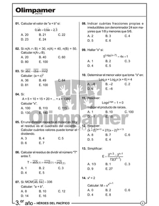 23.er
año – HÉROES DEL PACÍFICO
01. Calcular el valor de "a + b" si:
0,ab 0,ba 2,3 

A. 20 B. 21 C. 22
D. 23 E. 24
02. Si:n(A  B) = 30, n(A) = 40, n(B) = 50.
Calcular n(A  B).
A. 20 B. 40 C. 60
D. 80 E. 100
03. Si: abc cba mn2 
Calcular: (a + c)2
A. 36 B. 49 C. 64
D. 81 E. 100
04. Si:
A = 5 + 10 + 15 + 20 + ... + x = 1380
Calcular "x".
A. 100 B. 110 C. 115
D. 130 E. 140
05. En una división inexacta el divisor es 39 y
el residuo es el cuadrado del cociente.
Calcular cuántos valores puede tomar el
dividendo.
A. 3 B. 4 C. 5
D. 6 E. 7
06. Calcular el residuo de dividir el número "T"
entre 7.
     77 7T ab5 mn2 pq3  
A. 1 B. 2 C. 3
D. 4 E. 5
07. Si:  MCM ab, ba 336
Calcular: "a + b".
A. 8 B. 10 C. 12
D. 14 E. 16
08. Indicar cuántas fracciones propias e
irreductibles con denominador 24 son ma-
yores que 1/8 y menores que 5/6.
A. 2 B. 3 C. 4
D. 5 E. 6
09. Hallar "x" si:
5Log (x 7)
5 4x 1
 
A. 1 B. 2 C. 3
D. 4 E. 5
10. Determinar el menor valor quetoma "x" en:
Log2x + Log2x (x + 6) = 4
A. –8 B. –2 C. 2
D. 6 E. –6
11. Resolver:
LogxLogx
– 1 = 0
Indicar el producto de raíces.
A. 1 B. 10 C. 100
D. –1 E. 15
12. Resolver:
(x – 2)3x+11
= 27(x – 2)2x + 13
A. 8 B. 7 C. 6
D. 5 E. 4
13. Simplificar:
n 3 n 1
n 1
3 3E
72(3 )
 


A. 1/3 B. 1 C. 3
D. 9 E. 27
14. xx
= 2
Calcular:
x 1
x
M x


A. 0 B. 2 C. 6
D. 4 E. 8
 
