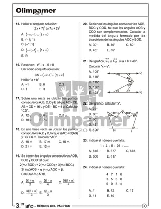 33.er
año – HÉROES DEL PACÍFICO
15. Hallar el conjunto solución:
(2x + 7)2
 (7x + 2)2
A.  ; 1 1;    
B. –1; 1
C. [–1; 1]
D. ; 1 1    
E. R
16. Resolver: x2
– x – 6  0
Dar como conjunto solución:
 CS ;a b;    
Hallar "a + b"
A. –1 B. 0 C. 2
D. 1 E. 3
17. Sobre una recta se ubican los puntos
consecutivosA, B, C, D y E tal queAC= CE,
AB + CD = 16 u y DE – BC = 4 u. Calcular
"CD".
A. 12 u B. 6 u C. 8 u
D. 10 u E. 7 u
18. En una línea recta se ubican los puntos
consecutivosA, B yC, tal que 2(AC)= 3(AB)
y BC = 6 m. Calcular "AC".
A. 18 m B. 17 m C. 15 m
D. 21 m E. 12 m
19. Se tienen los ángulos consecutivos AOB,
BOC y COD tal que:
2(mBOD) + 2(mCOD) = 3(mBOC)
Si mAOB =  y mAOC = .
Calcular mAOD.
A.
5
2
  
B.
5
4
  
C.
 5
4
  
D.
 4
3
  
E.
4
3
  
20. Se tienen los ángulos consecutivos AOB,
BOC y COD, tal que los ángulos AOB y
COD son complementarios. Calcular la
medida del ángulo formado por las
bisectrices de los ángulosAOC y BOD.
A. 30° B. 40° C. 50°
D. 45° E. 35°
21. Del gráfico, 1
L // 2
L , si a + b = 40°.
Calcular "x + y".
A. 105°
B. 110°
C. 115°
a
b
x
y
6w
4w
5w
D. 120°
E. 128°
22. Del gráfico, calcular "x".
A. 72°
B. 80°
C. 90°
30°
x
60°
180°- 180°-
D. 45°
E. 100°
23. Indicar el número que falta:
1 ; 2 ; 5 ; 26 ; .....
A. 676 B. 677 C. 678
D. 600 E. 617
24. Indicar el número que falta:
4 7 1 0
3 5 3 0
5 0 8 x
A. 1 B. 12 C. 13
D. 11 E. 10
 