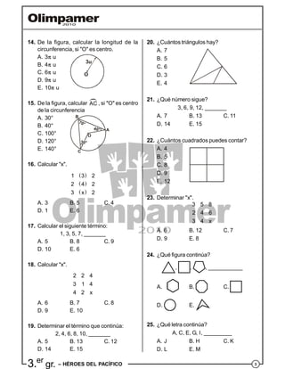33.er
gr. – HÉROES DEL PACÍFICO
14. De la figura, calcular la longitud de la
circunferencia, si "O" es centro.
A. 3 u
B. 4 u
C. 6 u
3u
O
D. 9 u
E. 10 u
15. De la figura, calcular AC
, si "O" es centro
de la circunferencia
A. 30°
B. 40°
C. 100°
70°
40°
O
A
B
C
D. 120°
E. 140°
16. Calcular "x".
 
 
 
1 3 2
2 4 2
3 x 2
A. 3 B. 5 C. 4
D. 1 E. 6
17. Calcular el siguiente término:
1, 3, 5, 7, _______
A. 5 B. 8 C. 9
D. 10 E. 6
18. Calcular "x".
2 2 4
3 1 4
4 2 x
A. 6 B. 7 C. 8
D. 9 E. 10
19. Determinar el término que continúa:
2, 4, 6, 8, 10, _______
A. 5 B. 13 C. 12
D. 14 E. 15
20. ¿Cuántos triángulos hay?
A. 7
B. 5
C. 6
D. 3
E. 4
21. ¿Qué número sigue?
3, 6, 9, 12, _______
A. 7 B. 13 C. 11
D. 14 E. 15
22. ¿Cuántos cuadrados puedes contar?
A. 4
B. 5
C. 8
D. 9
E. 12
23. Determinar "x".
3 5 8
2 4 6
3 4 x
A. 6 B. 12 C. 7
D. 9 E. 8
24. ¿Qué figura continúa?
, , , ___________
A. B. C.
D. E.
25. ¿Qué letra continúa?
A, C, E, G, I, _________
A. J B. H C. K
D. L E. M
 