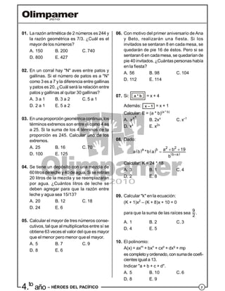 24.to
año – HÉROES DEL PACÍFICO
01. La razón aritmética de 2 números es 244 y
la razón geométrica es 7/3. ¿Cuál es el
mayor de los números?
A. 150 B. 200 C. 740
D. 800 E. 427
02. En un corral hay "N" aves entre patos y
gallinas. Si el número de patos es a "N"
como 3 es a 7 y la diferencia entre gallinas
y patos es 20. ¿Cuál será la relación entre
patos y gallinas al quitar 30 gallinas?
A. 3 a 1 B. 3 a 2 C. 5 a 1
D. 2 a 1 E. 5 a 2
03. En una proporción geométricacontinua, los
términos extremos son entre sí como 4 es
a 25. Si la suma de los 4 términos de la
proporción es 245. Calcular uno de los
extremos.
A. 25 B. 16 C. 70
D. 100 E. 125
04. Se tiene un depósito con una mezcla de
60 litros deleche y 40 deagua. Si se retiran
20 litros de la mezcla y se reemplazaran
por agua. ¿Cuántos litros de leche se
deben agregar para que la razón entre
leche y agua sea 15/13?
A. 20 B. 12 C. 18
D. 24 E. 6
05. Calcular el mayor de tres números conse-
cutivos, tal que al multiplicarlos entre sí se
obtiene 63 veces el valor del que es mayor
que el menor pero menor que el mayor.
A. 5 B. 7 C. 9
D. 8 E. 6
06. Con motivo del primer aniversario de Ana
y Beto, realizarán una fiesta. Si los
invitados se sentaran 8 en cada mesa, se
quedarán de pie 16 de éstos. Pero si se
sentaran 6 en cada mesa, se quedarían de
pie 40 invitados. ¿Cuántas personas había
en la fiesta?
A. 56 B. 98 C. 104
D. 112 E. 114
07. Si: a * b = x + 4
Además: x – 1 = x + 1
Calcular: E = (a * b)(a * b)
A.
xx
x B. 2xx
C. x–1
D. xx
E. x2x
08. Dado:
   
 
2 2a b
b a
a b 19
a b *b a
b 
 

Calcular: K = 24 * 18
A. 3 B. 1 C. 4
D. 2 E. 8
09. Calcular "k" en la ecuación:
(K + 1)x2
– (K + 8)x + 10 = 0
para que la suma de las raíces sea
9
2
.
A. 1 B. 2 C. 3
D. 4 E. 5
10. El polinomio:
A(x) = axm
+ bxn
+ cxp
+ dxq
+ mp
es completoy ordenado,con sumade coefi-
cientes igual a 13.
Indicar "a + b + c + d".
A. 5 B. 10 C. 6
D. 8 E. 9
 
