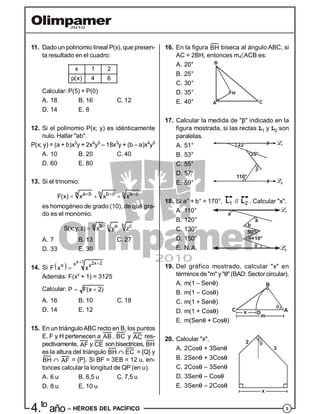 34.to
año – HÉROES DEL PACÍFICO
11. Dado un polinomio lineal P(x), que presen-
ta resultado en el cuadro:
x 1 2
p(x) 4 6
Calcular: P(5) + P(0)
A. 18 B. 16 C. 12
D. 14 E. 8
12. Si el polinomio P(x; y) es idénticamente
nulo. Hallar "ab".
P(x; y) = (a + b)x3
y + 2x4
y5
– 18x3
y + (b – a)x4
y5
A. 10 B. 20 C. 40
D. 60 E. 80
13. Si el trinomio:
a b ca b b c a c
F(x) x x x  
  
es homogéneo de grado (10), de qué gra-
do es el monomio.
a bb a cc
S(x;y;z) x y z  
A. 7 B. 13 C. 27
D. 33 E. 30
14. Si  
x 1 2x 2xx x
F x x
 

Además: F(xx
+ 1) = 3125
Calcular: P F(x 2) 
A. 16 B. 10 C. 18
D. 14 E. 12
15. En un triánguloABC recto en B, los puntos
E, F y H pertenecen a AB , BC y AC res-
pectivamente, AF y CE sonbisectrices, BH
es la altura del triángulo BH  EC = {Q} y
BH  AF = {P}. Si BF = 3EB = 12 u, en-
tonces calcular la longitud de QP (en u).
A. 6 u B. 6,5 u C. 7,5 u
D. 8 u E. 10 u
16. En la figura BH biseca al ángulo ABC, si
AC = 2BH, entonces mACB es:
A. 20°
B. 25°
C. 30°
A
H
B
C
D. 35°
E. 40°
17. Calcular la medida de "" indicado en la
figura mostrada, si las rectas L1 y L2 son
paralelas.
A. 51°
B. 53°
C. 55°
110°
D. 57°
E. 59°
18. Si a° + b° = 170°, 1
L // 2
L . Calcular "x".
A. 110°
B. 120°
C. 130°
x
a
b
50°
+10°D. 150°
E. N.A.
19. Del gráfico mostrado, calcular "x" en
términos de"m" y ""(BAD: Sectorcircular).
A. m(1 – Sen)
B. m(1 – Cos)
x
m
D A
B
C
C. m(1 + Sen)
D. m(1 + Cos)
E. m(Sen + Cos)
20. Calcular "x".
A. 2Cos + 3Sen
2
3
x
B. 2Sen + 3Cos
C. 2Cos – 3Sen
D. 3Sen – Cos
E. 3Sen – 2Cos
 