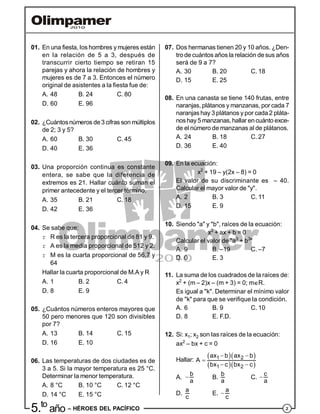 25.to
año – HÉROES DEL PACÍFICO
01. En una fiesta, los hombres y mujeres están
en la relación de 5 a 3, después de
transcurrir cierto tiempo se retiran 15
parejas y ahora la relación de hombres y
mujeres es de 7 a 3. Entonces el número
original de asistentes a la fiesta fue de:
A. 48 B. 24 C. 80
D. 60 E. 96
02. ¿Cuántosnúmeros de3 cifras son múltiplos
de 2; 3 y 5?
A. 60 B. 30 C. 45
D. 40 E. 36
03. Una proporción continua es constante
entera, se sabe que la diferencia de
extremos es 21. Hallar cuánto suman el
primer antecedente y el tercer término.
A. 35 B. 21 C. 18
D. 42 E. 36
04. Se sabe que:
r R es la tercera proporcional de 81 y 9.
r A es la media proporcional de 512 y 2.
r M es la cuarta proporcional de 56,7 y
64
Hallar la cuarta proporcional de M.A y R
A. 1 B. 2 C. 4
D. 8 E. 9
05. ¿Cuántos números enteros mayores que
50 pero menores que 120 son divisibles
por 7?
A. 13 B. 14 C. 15
D. 16 E. 10
06. Las temperaturas de dos ciudades es de
3 a 5. Si la mayor temperatura es 25 °C.
Determinar la menor temperatura.
A. 8 °C B. 10 °C C. 12 °C
D. 14 °C E. 15 °C
07. Dos hermanas tienen 20 y 10 años. ¿Den-
tro de cuántos años la relación desus años
será de 9 a 7?
A. 30 B. 20 C. 18
D. 15 E. 25
08. En una canasta se tiene 140 frutas, entre
naranjas, plátanos y manzanas, por cada 7
naranjas hay 3 plátanos y por cada 2 pláta-
nos hay5 manzanas,hallar encuánto exce-
de el número de manzanas al de plátanos.
A. 24 B. 18 C. 27
D. 36 E. 40
09. En la ecuación:
x2
+ 19 – y(2x – 8) = 0
El valor de su discriminante es – 40.
Calcular el mayor valor de "y".
A. 2 B. 3 C. 11
D. 15 E. 9
10. Siendo "a" y "b", raíces de la ecuación:
x2
+ ax + b = 0
Calcular el valor de "a3
+ b3
"
A. 9 B. –19 C. –7
D. 0 E. 3
11. La suma de los cuadrados de la raíces de:
x2
+ (m – 2)x – (m + 3) = 0; mR.
Es igual a "k". Determinar el mínimo valor
de "k" para que se verifique la condición.
A. 6 B. 9 C. 10
D. 8 E. F.D.
12. Si: x1; x2 son las raíces de la ecuación:
ax2
– bx + c = 0
Hallar:
  
  
1 2
1 2
ax b ax b
A
bx c bx c
 

 
A.
b
a
 B.
b
a
C.
c
a

D.
a
c
E.
a
c

 