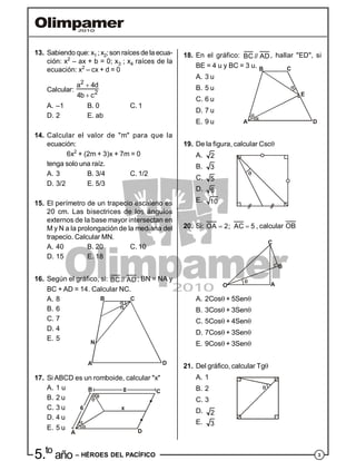 35.to
año – HÉROES DEL PACÍFICO
13. Sabiendo que: x1 ; x2;son raícesde la ecua-
ción: x2
– ax + b = 0; x3 ; x4 raíces de la
ecuación: x2
– cx + d = 0
Calcular:
2
2
a 4d
4b c


A. –1 B. 0 C. 1
D. 2 E. ab
14. Calcular el valor de "m" para que la
ecuación:
6x2
+ (2m + 3)x + 7m = 0
tenga solo una raíz.
A. 3 B. 3/4 C. 1/2
D. 3/2 E. 5/3
15. El perímetro de un trapecio escaleno es
20 cm. Las bisectrices de los ángulos
externos de la base mayor intersectan en
M y N a la prolongación de la mediana del
trapecio. Calcular MN.
A. 40 B. 20 C. 10
D. 15 E. 18
16. Según el gráfico, si: BC // AD; BN = NA y
BC + AD = 14. Calcular NC.
A. 8
B. 6
A
B C
D
N
C. 7
D. 4
E. 5
17. Si ABCD es un romboide, calcular "x"
A. 1 u
A
B
x
C
D
B. 2 u
C. 3 u
D. 4 u
E. 5 u
18. En el gráfico: BC // AD, hallar "ED", si
BE = 4 u y BC = 3 u.
A. 3 u
A
B C
D
E
B. 5 u
C. 6 u
D. 7 u
E. 9 u
19. De la figura, calcular Csc
A. 2
B. 3
C. 5
D. 6
E. 10
20. Si: OA 2; AC 5  , calcular OB
O
C
B
A
A. 2Cos + 5Sen
B. 3Cos + 3Sen
C. 5Cos + 4Sen
D. 7Cos + 3Sen
E. 9Cos + 3Sen
21. Del gráfico, calcular Tg
A. 1
B. 2
C. 3
D. 2
E. 3
 