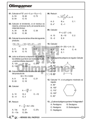 24.to
gr. – HÉROES DEL PACÍFICO
01. Calcular el "D", si d = 5, q = 10 y r = 3.
A. 53 B. 48 C. 73
D. 54 E. 72
02. Calcular el dividendo, si el residuo es
máximo, el divisor es 8 y el cociente es la
mitad del divisor.
A. 34 B. 38 C. 39
D. 35 E. 36
03. Calcular la suma de las cifras del siguiente
producto.
   
15 10
14 14 ... 14 21 21 ... 21       
A. 9 B. 10 C. 8
D. 18 E. 15
04. Julia va al banco a depositar S/. 2 500; si
los billetes que llevó son todos de S/. 20,
¿cuántos billetes depositó?
A. 120 B. 125 C. 210
D. 130 E. 220
05. Calcular el doble de la suma de las cifras
del producto de:
50 × 70 × 9 000
A. 9 B. 12 C. 21
D. 20 E. 18
06. Calcular:
18A 7
6
 

A. 10 B. 4 C. –10
D. –4 E. 3
07. Reducir:
 7P 5x 20x
5
   
A. 13x B. 27 C. 27x
D. –13x E. 20x
08. Reducir:
 3
2 5
11
x xT ;x 0
x
 
A. 0 B. x C. 1
D. x2
E. –1
09. Calcular:
P = (–2)2
– (–6)
A. 10 B. –10 C. 2
D. –2 E. 8
10. Calcular:
T = (–8 + 20) ÷ (–4 – 2)
A. 2 B. 6 C. –6
D. –2 E. 1
11. Si el siguiente polígono es regular.Calcular
"x".
A. 40°
B. 45°
C. 60°
A
B
C
D
E
x
D. 72°
E. 90°
12. Calcular "x", si el polígono mostrado es
regular.
A. 90°
B. 100°
C. 110° x
D. 120°
E. 60°
13. ¿Cuáleselpolígonoquetiene14diagonales?
A. Pentágono B. Decágono
C. Hexágono D. Dodecágono
E. Heptágono
 