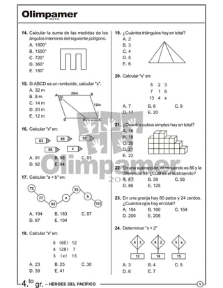 34.to
gr. – HÉROES DEL PACÍFICO
14. Calcular la suma de las medidas de los
ángulos interiores del siguiente polígono.
A. 1800°
B. 1500°
C. 720°
D. 360°
E. 180°
15. Si ABCD es un romboide, calcular "x".
A. 32 m
B. 8 m
C. 14 m
20m
A B
12m
CPD
D. 20 m
E. 12 m
16. Calcular "x" en:
83
86
89
x
95
A. 91 B. 98 C. 93
D. 92 E. 94
17. Calcular "a + b" en:
72
77
82
a
92
b
102
A. 194 B. 183 C. 97
D. 87 E. 104
18. Calcular "x" en:
 
 
 
5 60 12
4 28 7
3 x 13
A. 23 B. 25 C. 30
D. 39 E. 41
19. ¿Cuántos triángulos hay en total?
A. 2
B. 3
C. 4
D. 5
E. 6
20. Calcular "x" en:
5 2 3
7 1 6
13 4 x
A. 7 B. 8 C. 9
D. 17 E. 20
21. ¿Cuántos cubos simples hay en total?
A. 16
B. 18
C. 20
D. 21
E. 22
22. En una sustracción, el minuendo es 86 y la
diferencia 39. ¿Cuál es el sustraendo?
A. 47 B. 39 C. 56
D. 86 E. 125
23. En una granja hay 80 patos y 24 cerdos.
¿Cuántos ojos hay en total?
A. 104 B. 160 C. 164
D. 200 E. 208
24. Determinar "x + 2"
12 18 15
4 9 53 2 x
A. 3 B. 4 C. 5
D. 6 E. 7
 