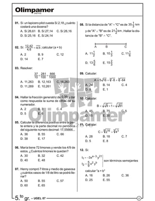 25.to
gr. – UGEL 07
01. Si un lapicero pilot cuesta S/.2,18 ¿cuánto
costará una docena?
A. S/.26,61 B. S/.27,14 C. S/.26,16
D. S/.25,16 E. S/.24,14
02. Si: 12,42
a,b
4,6
 ; calcular (a × b)
A. 2 B. 9 C. 12
D. 14 E. 7
03. Resolver:
37 281 866
10 100 1000
 
A. 11,263 B. 12,163 C. 16,263
D. 11,269 E. 10,261
04. Hallar la fracción generatriz de 0,39 y dar
como respuesta la suma de cifras de su
numerador.
A. 2 B. 3 C. 4
D. 5 E. 6
05. Calcular la diferencia positiva entre la par-
te entera y la parte decimal no periódica
del siguiente número decimal: 17,55666...
A. 36 B. 55 C. 66
D. 38 E. 17
06. María tiene 72 limones y vende los 4/9 de
estos. ¿Cuántos limones le quedan?
A. 30 B. 32 C. 42
D. 40 E. 48
07. Henry compró 7 litros y medio de gaseosa
¿cuántos vasos de 1/8 de litro se podrá lle-
nar?
A. 50 B. 55 C. 57
D. 60 E. 65
08. Si la distancia de "A"  "C" es de
1
35 km
3
y de "A"  "B" es de
1
21 km
2
. Hallar la dis-
tancia de "B"  "C".
A B C
A.
111
2
B.
110
3
C.
111
6
D.
513
6
E.
215
3
09. Calcular:
3 3A 5 16 8 64    
A. 24 B. 14 C. 4
D. 5 E. 1
10. Calcular:
B 9 1 81  
A. 45 B. 75 C. 5
D. 15 E. 30
11. Calcular:
8 316 3
C 2 4 
A. 28 B. 18 C. 7
D. 5 E. 8
12. Si:
a 3 21
1
2 b
2
t 3x y
son términos semejantes
5
t x y
9
   

 

calcular "a + b"
A. 16 B. 26 C. 36
D. 25 E. 55
 