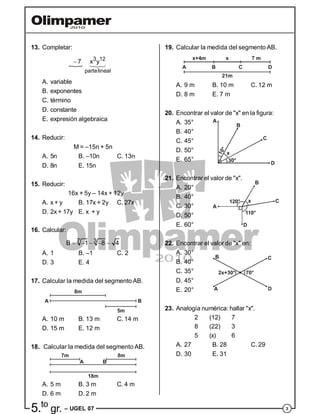 35.to
gr. – UGEL 07
13. Completar:

3 12
partelineal
7 x y 
A. variable
B. exponentes
C. término
D. constante
E. expresión algebraica
14. Reducir:
M = –15n + 5n
A. 5n B. –10n C. 13n
D. 8n E. 15n
15. Reducir:
16x + 5y – 14x + 12y
A. x + y B. 17x + 2y C. 27x
D. 2x + 17y E. x + y
16. Calcular:
37B 1 8 4    
A. 1 B. –1 C. 2
D. 3 E. 4
17. Calcular la medida del segmento AB.
5m
8m
BA
A. 10 m B. 13 m C. 14 m
D. 15 m E. 12 m
18. Calcular la medida del segmento AB.
7m
A
8m
18m
B
A. 5 m B. 3 m C. 4 m
D. 6 m D. 2 m
19. Calcular la medida del segmento AB.
x+4m 7 m
21m
x
A B C D
A. 9 m B. 10 m C. 12 m
D. 8 m E. 7 m
20. Encontrar el valor de "x" en la figura:
A. 35°
B. 40°
C. 45°
10°
30°
x
A
B
C
D
D. 50°
E. 65°
21. Encontrar el valor de "x".
A. 20°
B. 40°
C. 30°
110°
120° x C
B
A
D
D. 50°
E. 60°
22. Encontrar el valor de "x" en:
A. 30°
B. 40°
C. 35° 70°2x+30°
A
B C
D
D. 45°
E. 20°
23. Analogía numérica: hallar "x".
2 (12) 7
8 (22) 3
5 (x) 6
A. 27 B. 28 C. 29
D. 30 E. 31
 