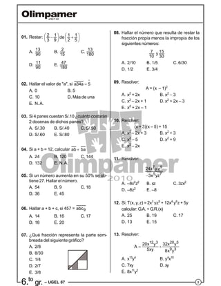 26.to
gr. – UGEL 07
01. Restar: 2 1 1 1de
3 9 2 5
       
   
A.
13
90
B.
2
15
C.
13
180
D.
11
90
E.
47
180
02. Hallar el valor de "a", si a34a 5

A. 0 B. 5
C. 10 D. Más de una
E. N.A.
03. Si 4 panes cuestan S/.10 ¿cuánto costarán
2 docenas de dichos panes?
A. S/.30 B. S/.40 C. S/.50
D. S/.60 E. S/.80
04. Si a + b = 12, calcular ab ba
A. 24 B. 120 C. 144
D. 132 E. N.A.
05. Si un número aumenta en su 50% se ob-
tiene 27. Hallar el número.
A. 54 B. 9 C. 18
D. 36 E. 45
06. Hallar a + b + c, si 457 = 9abc
A. 14 B. 16 C. 17
D. 18 E. 20
07. ¿Qué fracción representa la parte som-
breada del siguiente gráfico?
A. 2/8
B. 8/30
C. 1/4
D. 2/7
E. 3/8
08. Hallar el número que resulta de restar la
fracción propia menos la impropia de los
siguientes números:
7 15y
10 30
A. 2/10 B. 1/5 C. 6/30
D. 1/2 E. 3/4
09. Resolver:
A = (x – 1)2
A. x2
+ 2x B. x2
– 3
C. x2
– 2x + 1 D. x2
+ 2x – 3
E. x2
+ 2x – 1
10. Resolver:
(x + 3)(x – 5) + 15
A. x2
– 2x + 3 B. x2
+ 3
C. x2
– 5 D. x2
+ 9
E. x2
– 2x
11. Resolver:
7 9
5 7
24x y z
3x yz
A. –8x2
z2
B. xz C. 3zx2
D. –8z2
E. –8
12. Si: T(x, y, z) = 2x3
yz5
+ 12x4
y6
z + 5y
calcular: G.A. + G.R.(x)
A. 25 B. 19 C. 17
D. 13 E. 15
13. Resolver:
12 3 20 5
9 3
20x y 32x y
A
5xy 8x y
 
A. x13
y4
B. y4
x10
C. 7xy D. xy
E. 8x11
y2
 