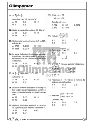 21.er
año – UGEL 07
01. Si
x 6 5
x 4

 ;
además x – y = 15, calcular "y".
A. 12 B. 6 C. 10
D. 9 E. 8
02. Hallar la cuarta diferencia de 56; 38 y 42
A. 20 B. 24 C. 18
D. 28 E. 32
03. Si el complemento aritmético de N es 324,
calcular 4N.
A. 2704 B. 2708 C. 1296
D. 1268 E. 2276
04. La suma de los tres términos de una sus-
tracción es 100; si el sustraendo excede a
la diferencia en 12. Determinar el valor del
sustraendo.
A. 69 B. 50 C.19
D. 81 E. 31
05. Si
a b
3 4
 ; además a2
+ b2
= 100,
calcular a + b
A. 29 B. 14 C. 28
D. 50 E. 9
06. La razón entre las edades de Marcos y su
hijo es de 8 a 3; ambas edades suman 55
años ¿qué edad tendrá su hijo el próximo
año?
A. 18 B. 15 C. 14
D. 16 E. 22
07. Al dividir un número N entre 7, el cociente
es 5 y el residuo es máximo. Determinar N.
A. 35 B. 45 C.43
D. 37 E. 41
08. Si: ab m 72
ab n 120
 
 
Calcular: ab mn
A. 192 B. 182 C. 1972
D. 840 E. 1272
09. Reducir:
3n 1 3n
2n n
2 2
3 2 2


 
A. 1 B. 2 C. 2n
D. 3 E. 3n
10. Reducir: 8x x x x
A. x2
B. x3
C. x
D.
7
8x E.
1
8x
11. Si x [3; 7 indicar a qué intervalo pertene-
ce 3x – 2.
A. 7; 19] B. [7; 19
C. 9; 21 D. [9; 21
E. [9; 19]
12. Factorizar x4
– 16. Indicar el número de
factores primos lineales.
A. 1 B. 2 C. 5
D. 3 E. 4
13. Resolver:
20x 19y 50
19x 20y 28
 

 
Calcular: x + y
A. –1 B. 0 C. 1
D. 3 E. 2
 