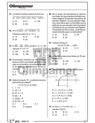 23.er
año – UGEL 07
01. ¿Cuántos números existen de la forma
      a 1 a 3 b 2 b 8 c 1 2c     ?
A. 70 B. 27 C. 100
D. 60 E. 80
02. Si C.A.     abc a 3 2b c 2  
Calcular el valor de: a × b × c
A. 18 B. 27 C. 36
D. 54 E. 63
03. Si abc cba mn4  ; donde a + b + c = 20
calcular: a2
+ b2
+ c2
A. 153 B. 154 C. 155
D. 160 E. 165
04. El promedio aritmético de tres números
pares es 28/3, el promedio geométrico es
igual a uno de ellos y el promedio armóni-
co es 48/7. ¿Cuál es el menor de los nú-
meros?
A. 2 B. 3 C. 4
D. 6 E. 8
05. Dado el conjunto "A", ¿cuántos de las pro-
posiciones son falsas?
A = {0; {1}; {1; 2}; {{3}} }
I. 1  AA
II. {2}  AA
III. {2; 1}  AA
IV. {0}  AA
V. {{{3}}} AA
VI. {0; {1}} A
A. 1 B. 2 C. 3
D. 4 E. ninguna
06. De un grupo de estudiantes se observa
que todos los que estudianAritmética es-
tudian Álgebra, 60 estudian Geométria, 80
estudian Álgebra, los que estudian Álge-
bra y Geometría pero noAritmética son el
doble de los que estudian solo Geometría
y el triple de los que estudian solo Álgebra,
15 estudian los tres cursos. ¿Cuántos es-
tudianAritmética pero no Geometría?
A. 20 B. 25 C. 30
D. 35 E. 40
07. Cuántos 30 hay en:
24; 48; 72; 96; ....; 2400
A. 18 B. 19 C. 17
D. 21 E. 20
08. ¿Cuántos números de 4 cifras son 1°9 y ter-
minan en 3?
A. 119 B. 140 C. 132
D. 180 E. 47
09. Hallar el dominio y rango de la función:
A. x  [–5, 7; y  [–4;6
B. x  –5, 7; y  [–4;6]
C. x [–4, 7; y  [–5;6]
D. x R y  [–4;6
E. x [–5;7], yR
10. Si: G(x) = x + 7 y F(x)= 2x – 1
calcular: F(G(1))
A. 14 B.15 C. 13
D. 12 E. 17
 