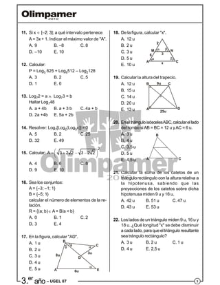 33.er
año – UGEL 07
11. Si x  [–2; 3]; a qué intervalo pertenece
A = 3x + 1. Indicar el máximo valor de "A".
A. 9 B. –8 C. 8
D. –10 E. 10
12. Calcular:
P = Log5 625 + Log8512 – Log2128
A. 3 B. 2 C. 5
D. 1 E. 0
13. Log72 = a  Log73 = b
Hallar Log748
A. a + 4b B. a + 3 b C. 4a + b
D. 2a +4b E. 5a + 2b
14. Resolver: Log7[Log2(Log5x)] = 0
A. 5 B. 2 C. 25
D. 32 E. 49
15. Calcular:
2
A 3 2 2 3 2 2     
 
A. 4 B. 6 C. 8
D. 9 E. 10
16. Sea los conjuntos:
A = {–3; –1; 1}
B = {–5; 1}
calcular el número de elementos de la re-
lación.
R = {(a; b) A × B/a < b}
A. 0 B. 1 C. 2
D. 3 E. 4
17. En la figura, calcular "AD".
A. 1 u
B. 2 u
C. 3 u
A
B
C
D
E
8u
6u
3u
D. 4 u
E. 5 u
18. De la figura, calcular "x".
A. 12 u
B. 2 u
C. 3 u M N
A Cx
36
2
D. 5 u
E. 10 u
19. Calcular la altura del trapecio.
A. 12 u
B. 15 u
C. 14 u
A
B C
D
25u
9u
D. 20 u
E. 13 u
20. EneltriánguloisóscelesABC,calcularel lado
del rombo si AB = BC = 12 u yAC = 6 u.
A. 3 u
B. 4 u
C. 3,5 u
A
B
C
D. 5 u
E. 4,5 u
21. Calcular la suma de los catetos de un
triángulo rectángulo con la altura relativa a
la hipotenusa, sabiendo que las
proyecciones de los catetos sobre dicha
hipotenusa miden 9 u y 16 u.
A. 42 u B. 51 u C. 47 u
D. 43 u E. 53 u
22. Los lados de un triángulo miden 9 u, 16 u y
18 u. ¿Qué longitud "x" se debe disminuir
a cadalado, paraque el triángulo resultante
sea trángulo rectángulo?
A. 3 u B. 2 u C. 1 u
D. 4 u E. 2,5 u
 