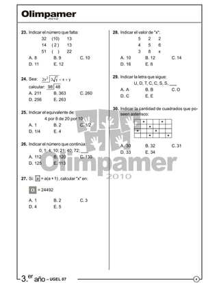 43.er
año – UGEL 07
* *
*
* *
* *
23. Indicar el número que falta:
32 (10) 13
14 ( 2 ) 13
51 ( ) 22
A. 8 B. 9 C. 10
D. 11 E. 12
24. Sea: 2
2x 3 y x y 
calcular: 98 48
A. 211 B. 363 C. 260
D. 256 E. 263
25. Indicar el equivalente de:
4 por 8 de 20 por 10
A. 1 B. 2 C. 1/2
D. 1/4 E. 4
26. Indicar el número que continúa:
0; 1; 4; 10; 21; 40; 72; ___
A. 112 B. 120 C. 135
D. 125 E. 113
27. Si: a = a(a +1), calcular "x" en:
x = 24492
A. 1 B. 2 C. 3
D. 4 E. 5
28. Indicar el valor de "x":
5 2 2
4 5 6
3 8 x
A. 10 B. 12 C. 14
D. 16 E. 8
29. Indicar la letra que sigue:
U, D, T, C, C, S, S, ___
A. A B. B C. O
D. C E. E
30. Indicar la cantidad de cuadrados que po-
seen asterisco:
A. 30 B. 32 C. 31
D. 33 E. 34
 