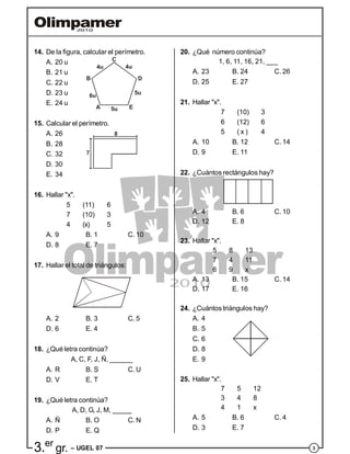 33.er
gr. – UGEL 07
14. De la figura, calcular el perímetro.
A. 20 u
B. 21 u
C. 22 u
6u
4u 4u
5u
5uA
B
C
D
E
D. 23 u
E. 24 u
15. Calcular el perímetro.
A. 26 8
7
B. 28
C. 32
D. 30
E. 34
16. Hallar "x".
5 (11) 6
7 (10) 3
4 (x) 5
A. 9 B. 1 C. 10
D. 8 E. 7
17. Hallar el total de triángulos:
A. 2 B. 3 C. 5
D. 6 E. 4
18. ¿Qué letra continúa?
A, C, F, J, Ñ, ______
A. R B. S C. U
D. V E. T
19. ¿Qué letra continúa?
A, D, G, J, M, _____
A. Ñ B. O C. N
D. P E. Q
20. ¿Qué número continúa?
1, 6, 11, 16, 21, ___
A. 23 B. 24 C. 26
D. 25 E. 27
21. Hallar "x".
7 (10) 3
6 (12) 6
5 ( x ) 4
A. 10 B. 12 C. 14
D. 9 E. 11
22. ¿Cuántos rectángulos hay?
A. 4 B. 6 C. 10
D. 12 E. 8
23. Hallar "x".
5 8 13
7 4 11
6 9 x
A. 13 B. 15 C. 14
D. 17 E. 16
24. ¿Cuántos triángulos hay?
A. 4
B. 5
C. 6
D. 8
E. 9
25. Hallar "x".
7 5 12
3 4 8
4 1 x
A. 5 B. 6 C. 4
D. 3 E. 7
 