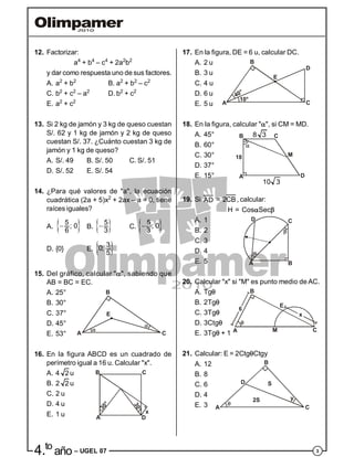 34.to
año – UGEL 07
12. Factorizar:
a4
+ b4
– c4
+ 2a2
b2
y dar como respuesta uno de sus factores.
A. a2
+ b2
B. a2
+ b2
– c2
C. b2
+ c2
– a2
D. b2
+ c2
E. a2
+ c2
13. Si 2 kg de jamón y 3 kg de queso cuestan
S/. 62 y 1 kg de jamón y 2 kg de queso
cuestan S/. 37. ¿Cuánto cuestan 3 kg de
jamón y 1 kg de queso?
A. S/. 49 B. S/. 50 C. S/. 51
D. S/. 52 E. S/. 54
14. ¿Para qué valores de "a", la ecuación
cuadrática (2a + 5)x2
+ 2ax – a = 0, tiene
raíces iguales?
A.  5
; 0
6
 B.  5
3
 C.  5
; 0
3

D. {0} E.  3
0;
5
15. Del gráfico, calcular "", sabiendo que
AB = BC = EC.
A. 25°
B. 30°
C. 37°
A C
B
E
D. 45°
E. 53°
16. En la figura ABCD es un cuadrado de
perímetro igual a 16 u. Calcular "x".
A. 4 2 u
B. 2 2 u
C. 2 u
A
B
D
C
30°
30°
x
D. 4 u
E. 1 u
17. En la figura, DE = 6 u, calcular DC.
A. 2 u
B. 3 u
C. 4 u
A C
B
E
10°
40°
D
D. 6 u
E. 5 u
18. En la figura, calcular "", si CM = MD.
A. 45°
B. 60°
C. 30°
A
B C
D
10 3
8 3
18 M
D. 37°
E. 15°
19. Si AD = 2CB , calcular:
H = CosSec
A. 1
B. 2
C. 3
A B
CD
D. 4
E. 5
20. Calcular "x" si "M" es punto medio de AC.
A. Tg
B. 2Tg
C. 3Tg
E
B
A M C
D. 3Ctg
E. 3Tg + 1
21. Calcular: E = 2CtgCtgy
A. 12
B. 8
C. 6 D
y
S
2S
A C
B
D. 4
E. 3
 
