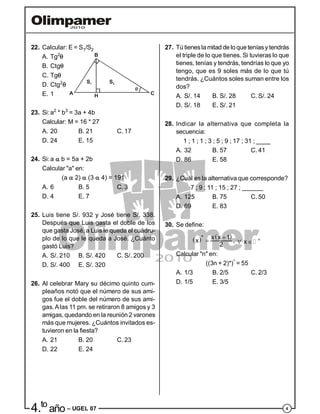 44.to
año – UGEL 07
22. Calcular: E = S1/S2
A. Tg2

B. Ctg
C. Tg
S1 S2
H CA
B
D. Ctg2

E. 1
23. Si:a2
* b3
= 3a + 4b
Calcular: M = 16 * 27
A. 20 B. 21 C. 17
D. 24 E. 15
24. Si:a  b = 5a + 2b
Calcular "a" en:
(a  2)  (3  4) = 191
A. 6 B. 5 C. 3
D. 4 E. 7
25. Luis tiene S/. 932 y José tiene S/. 338.
Después que Luis gasta el doble de los
que gasta José, a Luis le queda el cuádru-
plo de lo que le queda a José. ¿Cuánto
gastó Luis?
A. S/. 210 B. S/. 420 C. S/. 200
D. S/. 400 E. S/. 320
26. Al celebrar Mary su décimo quinto cum-
pleaños notó que el número de sus ami-
gos fue el doble del número de sus ami-
gas.Alas 11 pm. se retiraron 8 amigos y 3
amigas, quedando en la reunión 2 varones
más que mujeres. ¿Cuántos invitados es-
tuvieron en la fiesta?
A. 21 B. 20 C. 23
D. 22 E. 24
27. Tú tienesla mitad de loque teníasy tendrás
el triple de lo que tienes. Si tuvieras lo que
tienes, tenías y tendrás, tendrías lo que yo
tengo, que es 9 soles más de lo que tú
tendrás. ¿Cuántos soles suman entre los
dos?
A. S/. 14 B. S/. 28 C. S/. 24
D. S/. 18 E. S/. 21
28. Indicar la alternativa que completa la
secuencia:
1 ; 1 ; 1 ; 3 ; 5 ; 9 ; 17 ; 31 ; ____
A. 32 B. 57 C. 41
D. 86 E. 58
29. ¿Cuál es la alternativa que corresponde?
7 ; 9 ; 11 ; 15 ; 27 ; ______
A. 125 B. 75 C. 50
D. 69 E. 83
30. Se define:
   * x x 1x
2
 , x 
 
Calcular "n" en:
((3n + 2)*)*
= 55
A. 1/3 B. 2/5 C. 2/3
D. 1/5 E. 3/5
 