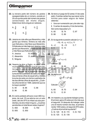 45.to
año – UGEL 07
22. La tercera parte del número de grados
sexagesimales de un número, excede en
20 a la quinta parte del número de grados
centesimales del mismo ángulo.
Determinar dicho ángulo en radianes.
A.
6

B.
5

C.
4

D.
3

E.
2

23. Jessica es más alta que Alexandra y más
gorda que Ximena. Ximena es más alta
que Katiuska y más flaca que Alexandra.
Si Katiuska es más baja que Jessica y más
gorda queAlexandra. ¿Quién es más alta
y más flaca que Katiuska?
A. Jessica B. Ximena
C. Alexandra D. Jessica y Ximena
E. Ninguna
24. Yesenia le dice a Pedro: mi edad hace
muchos años era mayor que 20 pero me-
nor que 30, pero en dicho año mi edad se
podía calcular de la siguiente manera:
suma de los cuadrados de cada una de las
dos primeras cifras de aquel año y réstale
la suma de cada uno de los cuadrados de
las dos últimas cifras de aquel año. ¿Cuán-
tos años tendré en 1994, sabiendo que es
la mayor posible?
A. 94 B. 98 C. 88
D. 96 E. 86
25. En cierto poblado africano viven 800 mu-
jeres, de cual, 3% se adorna con un solo
arete, del otro 97% la mitad usa dos pen-
dientes y la otra mitad ninguno. ¿Cuántos
pendientes en total llevan estas mujeres?
A. 800 B. 600 C, 750
D. 850 E. 650
26. Se tiene un juego de 52 cartas (13 de cada
palo). Cuántas cartas hay que sacar como
mínimo para estar seguro de haber
obtenido:
I. Una con numeración par y de color rojo.
II. 5 cartas de espada y 8 de diamantes.
Dar como respuesta I y II.
A. 85 B. 74 C. 87
D. 88 E. 89
27. En la siguiente sucesión calcular (x + y)
–10, –9, –y, –4, 0, x, 11
A. –2 B. –12 C. 7
D. 5 E. 12
28. Si: x = x + 2
x = x2
+ x + 5
Calcular: 6
A. 45 B. 28 C. 49
D. 36 E. 40
29. Se define en:
a4 b = a8
× 4
b
Calcular: 2
9
4
A, 60 B. 70 C. 64
D. 72 E. 81
30. Un maestro y su ayudante trabajan juntos.
El primero gana 25 soles por día más que
el segundo. Si después de trabajar cada
uno el mismo número de días, el primero
recibe 1050 soles y el segundo 875 soles.
¿Cuál es el jornal del ayudante?
A. S/. 120 B. S/. 115 C. S/. 152
D. S/. 125 E. S/. 130
 