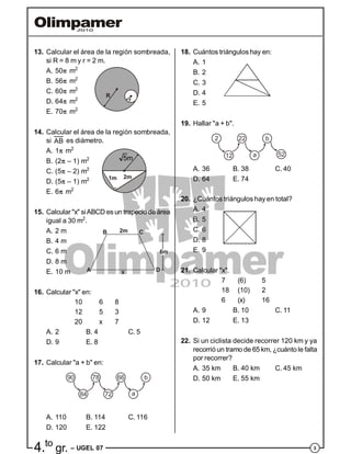 34.to
gr. – UGEL 07
13. Calcular el área de la región sombreada,
si R = 8 m y r = 2 m.
A. 50 m2
B. 56 m2
C. 60 m2
R
rD. 64 m2
E. 70 m2
14. Calcular el área de la región sombreada,
si AB es diámetro.
A. 1 m2
B. (2 – 1) m2
C. (5 – 2) m2
1m 2m
5m
D. (5 – 1) m2
E. 6 m2
15. Calcular "x" siABCD es un trapecio de área
igual a 30 m2
.
A. 2 m
B. 4 m
C. 6 m
x DA
B C2m
6m
D. 8 m
E. 10 m
16. Calcular "x" en:
10 6 8
12 5 3
20 x 7
A. 2 B. 4 C. 5
D. 9 E. 8
17. Calcular "a + b" en:
90
84
78
72
66
a
b
A. 110 B. 114 C. 116
D. 120 E. 122
18. Cuántos triángulos hay en:
A. 1
B. 2
C. 3
D. 4
E. 5
19. Hallar "a + b".
2
12
22
a
b
52
A. 36 B. 38 C. 40
D. 64 E. 74
20. ¿Cuántos triángulos hay en total?
A. 4
B. 5
C. 6
D. 8
E. 9
21. Calcular "x".
7 (6) 5
18 (10) 2
6 (x) 16
A. 9 B. 10 C. 11
D. 12 E. 13
22. Si un ciclista decide recorrer 120 km y ya
recorrió un tramo de 65 km, ¿cuánto le falta
por recorrer?
A. 35 km B. 40 km C. 45 km
D. 50 km E. 55 km
 