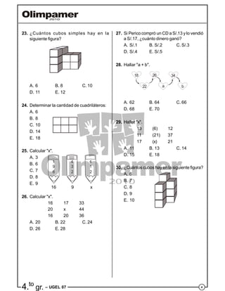 44.to
gr. – UGEL 07
23. ¿Cuántos cubos simples hay en la
siguiente figura?
A. 6 B. 8 C. 10
D. 11 E. 12
24. Determinar la cantidad de cuadriláteros:
A. 6
B. 8
C. 10
D. 14
E. 18
25. Calcular "x".
A. 3
B. 6
C. 7
D. 8
E. 9
26. Calcular "x".
16 17 33
20 x 44
16 20 36
A. 20 B. 22 C. 24
D. 26 E. 28
27. Si Perico compró un CD a S/.13 y lo vendió
a S/.17, ¿cuánto dinero ganó?
A. S/.1 B. S/.2 C. S/.3
D. S/.4 E. S/.5
28. Hallar "a + b".
18 26
22 a
34
b
A. 62 B. 64 C. 66
D. 68 E. 70
29. Hallar "x".
13 (6) 12
11 (21) 37
17 (x) 21
A. 11 B. 13 C. 14
D. 15 E. 18
30. ¿Cuántos cubos hay en la siguiente figura?
A. 6
B. 7
C. 8
D. 9
E. 10
1
9
6
4
3
2
4
1
2
16 9 x
 