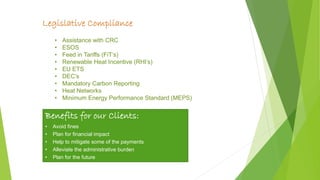 page 7
Legislative Compliance
• Assistance with CRC
• ESOS
• Feed in Tariffs (FiT’s)
• Renewable Heat Incentive (RHI’s)
• EU ETS
• DEC’s
• Mandatory Carbon Reporting
• Heat Networks
• Minimum Energy Performance Standard (MEPS)
Benefits for our Clients:
• Avoid fines
• Plan for financial impact
• Help to mitigate some of the payments
• Alleviate the administrative burden
• Plan for the future
 