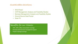 page 9
Sustainable Solutions
• Wind Power
• CHP Management, Analysis and Feasibility Studies
• Biomass Management, Analysis and Feasibility Studies
• Ground Source Heat Pumps
• Solar PV
Benefits for our Clients:
• 15%- 30% utility consumption savings
• Provide technical and managerial support
• Project manage savings
 