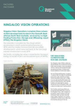 Ningaloo Vision Operations comprises three subsea
oil field developments located in the Exmouth Basin
offshore North West Australia, serviced by a single
Floating Production, Storage and Offloading vessel
(FPSO), the Ningaloo Vision.
The operation comprises the Van Gogh oilfield
development, which commenced production in
2010, and the nearby Coniston and Novara oilfield
developments, which were tied back to the Van Gogh
subsea infrastructure in early 2015.
The facility, including the vessel, is operated by Quadrant
Energy on behalf of joint venture partner Inpex (47.499%).
NINGALOO VISION OPERATIONS
THE VAN GOGH,
CONISTON AND
NOVARA OILFIELDS
The Ningaloo Vision FPSO is stationed
approximately 65 km north of Exmouth in
North West Australia, in Commonwealth
waters. It services the Quadrant Energy-
operated Van Gogh, Coniston and
Novara oilfields in the Exmouth Basin.
The Van Gogh development comprises
13 subsea wells, including 10 multi-lateral
production wells, tied into two large
subsea manifolds, along with a single
two-way gas injection/flow back well,
and two water injection wells. Flexible
flowlines and risers link the subsea
infrastructure to the Ningaloo Vision, via
a disconnectable turret mooring system.
The Coniston and Novara fields are
located approximately 8 km north of
the Ningaloo Vision, and comprise six
production wells at Coniston and one
at Novara. These connect to the Van
Gogh subsea manifolds via a subsea
manifold for Coniston and a Pipe Line
End Manifold (PLEM) for Novara.
FACILITIES
FACTSHEET
Level 9 100 St Georges Terrace
Perth Western Australia 6000
PO Box 5624 St Georges Tce Perth WA 6831
T +61 8 6218 7100
F +61 8 6218 7200
Quadrant
Energy
quadrantenergy.com.au
Ningaloo Vision FPSO
 