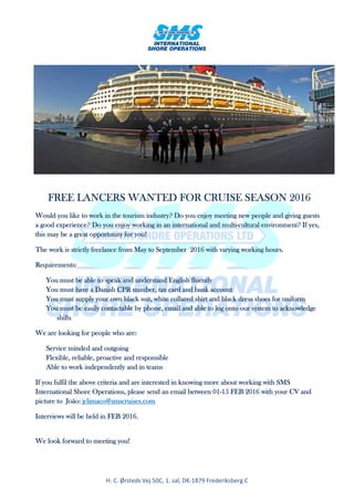 H. C. Ørsteds Vej 50C, 1. sal, DK-1879 Frederiksberg C
FREE LANCERS WANTED FOR CRUISE SEASON 2016FREE LANCERS WANTED FOR CRUISE SEASON 2016FREE LANCERS WANTED FOR CRUISE SEASON 2016FREE LANCERS WANTED FOR CRUISE SEASON 2016
Would you like to work in the tourism industry? Do you enjoy meeting new people and giving guestsWould you like to work in the tourism industry? Do you enjoy meeting new people and giving guestsWould you like to work in the tourism industry? Do you enjoy meeting new people and giving guestsWould you like to work in the tourism industry? Do you enjoy meeting new people and giving guests
a good experience? Do you enjoy workinga good experience? Do you enjoy workinga good experience? Do you enjoy workinga good experience? Do you enjoy working in an international and multiin an international and multiin an international and multiin an international and multi----cultural environment? If yes,cultural environment? If yes,cultural environment? If yes,cultural environment? If yes,
this may be a great opportunity for you!this may be a great opportunity for you!this may be a great opportunity for you!this may be a great opportunity for you!
The work is strictly freelance from May to September 2016 with varying working hours.The work is strictly freelance from May to September 2016 with varying working hours.The work is strictly freelance from May to September 2016 with varying working hours.The work is strictly freelance from May to September 2016 with varying working hours.
Requirements:Requirements:Requirements:Requirements:
You must be able to speak and understand English flueYou must be able to speak and understand English flueYou must be able to speak and understand English flueYou must be able to speak and understand English fluentlyntlyntlyntly
You must have a Danish CPR number, tax card and bank accountYou must have a Danish CPR number, tax card and bank accountYou must have a Danish CPR number, tax card and bank accountYou must have a Danish CPR number, tax card and bank account
You must supply your own black suit, white collared shirt and black dress shoes for uniformYou must supply your own black suit, white collared shirt and black dress shoes for uniformYou must supply your own black suit, white collared shirt and black dress shoes for uniformYou must supply your own black suit, white collared shirt and black dress shoes for uniform
You must be easily contactable by phone, email and able to log onto our systemYou must be easily contactable by phone, email and able to log onto our systemYou must be easily contactable by phone, email and able to log onto our systemYou must be easily contactable by phone, email and able to log onto our system totototo acknowledacknowledacknowledacknowledgegegege
shifshifshifshiftstststs
We are looking for people who are:We are looking for people who are:We are looking for people who are:We are looking for people who are:
Service minded and outgoingService minded and outgoingService minded and outgoingService minded and outgoing
Flexible, reliable, proactive and responsibleFlexible, reliable, proactive and responsibleFlexible, reliable, proactive and responsibleFlexible, reliable, proactive and responsible
Able to work independently and in teamsAble to work independently and in teamsAble to work independently and in teamsAble to work independently and in teams
If you fulfil the above criteria and are interested in knowing more about working with SMSIf you fulfil the above criteria and are interested in knowing more about working with SMSIf you fulfil the above criteria and are interested in knowing more about working with SMSIf you fulfil the above criteria and are interested in knowing more about working with SMS
InternationalInternationalInternationalInternational Shore Operations, please send an email between 01Shore Operations, please send an email between 01Shore Operations, please send an email between 01Shore Operations, please send an email between 01----15 FEB 2016 with your CV and15 FEB 2016 with your CV and15 FEB 2016 with your CV and15 FEB 2016 with your CV and
picture topicture topicture topicture to João:João:João:João: jclimaco@smscruises.comjclimaco@smscruises.comjclimaco@smscruises.comjclimaco@smscruises.com
Interviews will be held in FEB 2016.Interviews will be held in FEB 2016.Interviews will be held in FEB 2016.Interviews will be held in FEB 2016.
We look forward to meeting you!We look forward to meeting you!We look forward to meeting you!We look forward to meeting you!
 