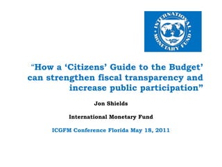  “How a ‘Citizens’ Guide to the Budget’ can strengthen fiscal transparency and increase public participation” Jon Shields International Monetary Fund   ICGFM Conference Florida May 18, 2011 