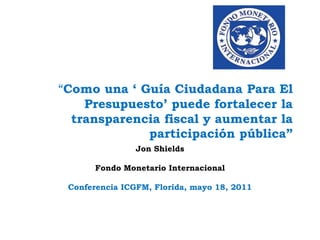 “Como una ‘ Guía Ciudadana Para El Presupuesto’ puede fortalecer la transparencia fiscal y aumentar la participación pública” Jon Shields Fondo Monetario Internacional   Conferencia ICGFM, Florida, mayo 18, 2011 