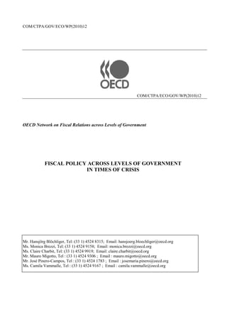 COM/CTPA/GOV/ECO/WP(2010)12




                                                                COM/CTPA/ECO/GOV/WP(2010)12




OECD Network on Fiscal Relations across Levels of Government




            FISCAL POLICY ACROSS LEVELS OF GOVERNMENT
                         IN TIMES OF CRISIS




Mr. Hansjörg Blöchliger, Tel: (33 1) 4524 8315; Email: hansjoerg.bloechliger@oecd.org
Ms. Monica Brezzi, Tel: (33 1) 4524 9158; Email: monica.brezzi@oecd.org
Ms. Claire Charbit, Tel: (33 1) 4524 9919; Email: claire.charbit@oecd.org
Mr. Mauro Migotto, Tel : (33 1) 4524 9306 ; Email : mauro.migotto@oecd.org
Mr. José Pinero-Campos, Tel : (33 1) 4524 1783 ; Email : josemaria.pinero@oecd.org
Ms. Camila Vammalle, Tel : (33 1) 4524 9167 ; Email : camila.vammalle@oecd.org
 
