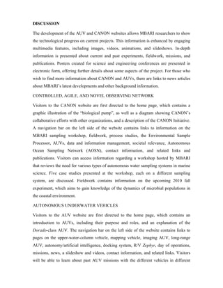 DISCUSSION
The development of the AUV and CANON websites allows MBARI researchers to show
the technological progress on current projects. This information is enhanced by engaging
multimedia features, including images, videos, animations, and slideshows. In-depth
information is presented about current and past experiments, fieldwork, missions, and
publications. Posters created for science and engineering conferences are presented in
electronic form, offering further details about some aspects of the project. For those who
wish to find more information about CANON and AUVs, there are links to news articles
about MBARI’s latest developments and other background information.
CONTROLLED, AGILE, AND NOVEL OBSERVING NETWORK
Visitors to the CANON website are first directed to the home page, which contains a
graphic illustration of the “biological pump”, as well as a diagram showing CANON’s
collaborative efforts with other organizations, and a description of the CANON Initiative.
A navigation bar on the left side of the website contains links to information on the
MBARI sampling workshop, fieldwork, process studies, the Environmental Sample
Processor, AUVs, data and information management, societal relevance, Autonomous
Ocean Sampling Network (AOSN), contact information, and related links and
publications. Visitors can access information regarding a workshop hosted by MBARI
that reviews the need for various types of autonomous water sampling systems in marine
science. Five case studies presented at the workshop, each on a different sampling
system, are discussed. Fieldwork contains information on the upcoming 2010 fall
experiment, which aims to gain knowledge of the dynamics of microbial populations in
the coastal environment.
AUTONOMOUS UNDERWATER VEHICLES
Visitors to the AUV website are first directed to the home page, which contains an
introduction to AUVs, including their purpose and roles, and an explanation of the
Dorado-class AUV. The navigation bar on the left side of the website contains links to
pages on the upper-water-column vehicle, mapping vehicle, imaging AUV, long-range
AUV, autonomy/artificial intelligence, docking system, R/V Zephyr, day of operations,
missions, news, a slideshow and videos, contact information, and related links. Visitors
will be able to learn about past AUV missions with the different vehicles in different
 