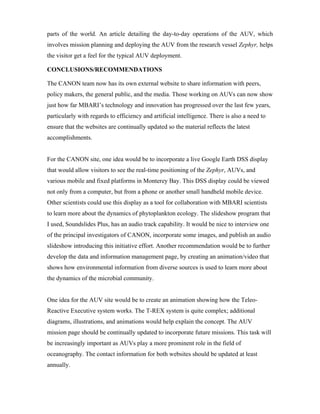 parts of the world. An article detailing the day-to-day operations of the AUV, which
involves mission planning and deploying the AUV from the research vessel Zephyr, helps
the visitor get a feel for the typical AUV deployment.
CONCLUSIONS/RECOMMENDATIONS
The CANON team now has its own external website to share information with peers,
policy makers, the general public, and the media. Those working on AUVs can now show
just how far MBARI’s technology and innovation has progressed over the last few years,
particularly with regards to efficiency and artificial intelligence. There is also a need to
ensure that the websites are continually updated so the material reflects the latest
accomplishments.
For the CANON site, one idea would be to incorporate a live Google Earth DSS display
that would allow visitors to see the real-time positioning of the Zephyr, AUVs, and
various mobile and fixed platforms in Monterey Bay. This DSS display could be viewed
not only from a computer, but from a phone or another small handheld mobile device.
Other scientists could use this display as a tool for collaboration with MBARI scientists
to learn more about the dynamics of phytoplankton ecology. The slideshow program that
I used, Soundslides Plus, has an audio track capability. It would be nice to interview one
of the principal investigators of CANON, incorporate some images, and publish an audio
slideshow introducing this initiative effort. Another recommendation would be to further
develop the data and information management page, by creating an animation/video that
shows how environmental information from diverse sources is used to learn more about
the dynamics of the microbial community.
One idea for the AUV site would be to create an animation showing how the Teleo-
Reactive Executive system works. The T-REX system is quite complex; additional
diagrams, illustrations, and animations would help explain the concept. The AUV
mission page should be continually updated to incorporate future missions. This task will
be increasingly important as AUVs play a more prominent role in the field of
oceanography. The contact information for both websites should be updated at least
annually.
 