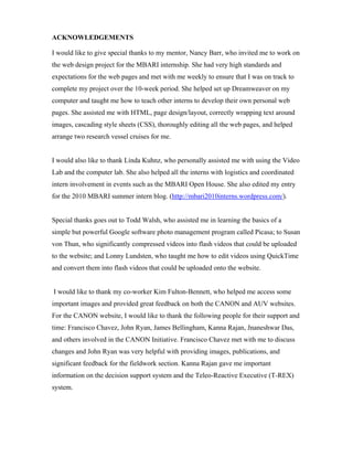 ACKNOWLEDGEMENTS
I would like to give special thanks to my mentor, Nancy Barr, who invited me to work on
the web design project for the MBARI internship. She had very high standards and
expectations for the web pages and met with me weekly to ensure that I was on track to
complete my project over the 10-week period. She helped set up Dreamweaver on my
computer and taught me how to teach other interns to develop their own personal web
pages. She assisted me with HTML, page design/layout, correctly wrapping text around
images, cascading style sheets (CSS), thoroughly editing all the web pages, and helped
arrange two research vessel cruises for me.
I would also like to thank Linda Kuhnz, who personally assisted me with using the Video
Lab and the computer lab. She also helped all the interns with logistics and coordinated
intern involvement in events such as the MBARI Open House. She also edited my entry
for the 2010 MBARI summer intern blog. (http://mbari2010interns.wordpress.com/).
Special thanks goes out to Todd Walsh, who assisted me in learning the basics of a
simple but powerful Google software photo management program called Picasa; to Susan
von Thun, who significantly compressed videos into flash videos that could be uploaded
to the website; and Lonny Lundsten, who taught me how to edit videos using QuickTime
and convert them into flash videos that could be uploaded onto the website.
I would like to thank my co-worker Kim Fulton-Bennett, who helped me access some
important images and provided great feedback on both the CANON and AUV websites.
For the CANON website, I would like to thank the following people for their support and
time: Francisco Chavez, John Ryan, James Bellingham, Kanna Rajan, Jnaneshwar Das,
and others involved in the CANON Initiative. Francisco Chavez met with me to discuss
changes and John Ryan was very helpful with providing images, publications, and
significant feedback for the fieldwork section. Kanna Rajan gave me important
information on the decision support system and the Teleo-Reactive Executive (T-REX)
system.
 
