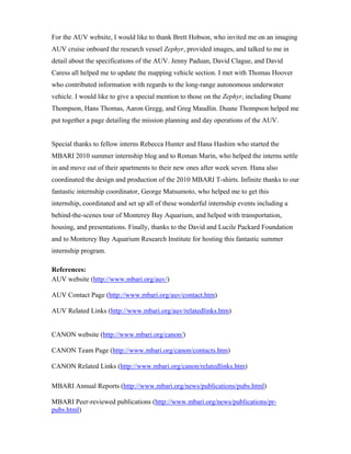 For the AUV website, I would like to thank Brett Hobson, who invited me on an imaging
AUV cruise onboard the research vessel Zephyr, provided images, and talked to me in
detail about the specifications of the AUV. Jenny Paduan, David Clague, and David
Caress all helped me to update the mapping vehicle section. I met with Thomas Hoover
who contributed information with regards to the long-range autonomous underwater
vehicle. I would like to give a special mention to those on the Zephyr, including Duane
Thompson, Hans Thomas, Aaron Gregg, and Greg Maudlin. Duane Thompson helped me
put together a page detailing the mission planning and day operations of the AUV.
Special thanks to fellow interns Rebecca Hunter and Hana Hashim who started the
MBARI 2010 summer internship blog and to Roman Marin, who helped the interns settle
in and move out of their apartments to their new ones after week seven. Hana also
coordinated the design and production of the 2010 MBARI T-shirts. Infinite thanks to our
fantastic internship coordinator, George Matsumoto, who helped me to get this
internship, coordinated and set up all of these wonderful internship events including a
behind-the-scenes tour of Monterey Bay Aquarium, and helped with transportation,
housing, and presentations. Finally, thanks to the David and Lucile Packard Foundation
and to Monterey Bay Aquarium Research Institute for hosting this fantastic summer
internship program.
References:
AUV website (http://www.mbari.org/auv/)
AUV Contact Page (http://www.mbari.org/auv/contact.htm)
AUV Related Links (http://www.mbari.org/auv/relatedlinks.htm)
CANON website (http://www.mbari.org/canon/)
CANON Team Page (http://www.mbari.org/canon/contacts.htm)
CANON Related Links (http://www.mbari.org/canon/relatedlinks.htm)
MBARI Annual Reports (http://www.mbari.org/news/publications/pubs.html)
MBARI Peer-reviewed publications (http://www.mbari.org/news/publications/pr-
pubs.html)
 