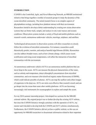INTRODUCTION
CANON is the Controlled, Agile, and Novel Observing Network, an MBARI institutional
initiative that brings together a number of research groups to study the dynamics of the
ocean microbial community. The initial research focus is on complex aspects of
phytoplankton ecology, including how plankton interact with their environment.
Researchers intend to develop a better understanding by creating new ocean observation
systems that can better track, sample, and analyze in situ water masses and oceanic
conditions. Observation systems include a variety of fixed and mobile platforms such as
research vessels, autonomous underwater vehicles, moorings, airplanes, and satellites.
Technological advancements in observation systems will allow researchers to closely
follow the evolution of microbial communities. For instance, researchers could
theoretically predict, monitor, and analyze harmful algal blooms (HABs). Researchers
can also address broader issues, such as how climate change, which causes ocean
acidification and rising ocean temperatures, will affect the interaction of microbial
communities with the environment.
An autonomous underwater vehicle (AUV) is an autonomous mobile platform that can
travel deep in the ocean. AUVs can measure the physical characteristics of the water,
such as salinity and temperature, detect chlorophyll concentrations from microbial
communities, and even measure color dissolved organic matter fluorescence (CDOM),
which could indicate possible oil plumes. AUVs can map the seafloor and collect images
of organisms in the deep sea. AUVs are more cost-effective than research vessels and can
go deeper into the ocean than some other mobile platforms. AUVs are becoming
increasingly vital instruments for oceanographers to explore and sample the ocean.
For my 2010 summer internship project, I developed two sections for the MBARI
external website. My original project was to further develop the existing AUV website,
but since the CANON Initiative strongly correlates with the operation of AUVs, my
mentor and I decided to develop both the CANON and AUV websites simultaneously.
Furthermore, the CANON Initiative did not yet have a public website, so this was an
opportunity for MBARI researchers to disseminate information related to their important
 
