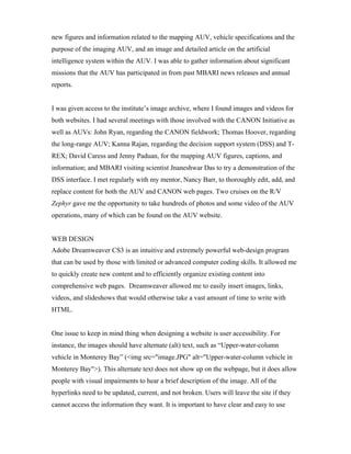 new figures and information related to the mapping AUV, vehicle specifications and the
purpose of the imaging AUV, and an image and detailed article on the artificial
intelligence system within the AUV. I was able to gather information about significant
missions that the AUV has participated in from past MBARI news releases and annual
reports.
I was given access to the institute’s image archive, where I found images and videos for
both websites. I had several meetings with those involved with the CANON Initiative as
well as AUVs: John Ryan, regarding the CANON fieldwork; Thomas Hoover, regarding
the long-range AUV; Kanna Rajan, regarding the decision support system (DSS) and T-
REX; David Caress and Jenny Paduan, for the mapping AUV figures, captions, and
information; and MBARI visiting scientist Jnaneshwar Das to try a demonstration of the
DSS interface. I met regularly with my mentor, Nancy Barr, to thoroughly edit, add, and
replace content for both the AUV and CANON web pages. Two cruises on the R/V
Zephyr gave me the opportunity to take hundreds of photos and some video of the AUV
operations, many of which can be found on the AUV website.
WEB DESIGN
Adobe Dreamweaver CS3 is an intuitive and extremely powerful web-design program
that can be used by those with limited or advanced computer coding skills. It allowed me
to quickly create new content and to efficiently organize existing content into
comprehensive web pages. Dreamweaver allowed me to easily insert images, links,
videos, and slideshows that would otherwise take a vast amount of time to write with
HTML.
One issue to keep in mind thing when designing a website is user accessibility. For
instance, the images should have alternate (alt) text, such as “Upper-water-column
vehicle in Monterey Bay” (<img src="image.JPG" alt="Upper-water-column vehicle in
Monterey Bay">). This alternate text does not show up on the webpage, but it does allow
people with visual impairments to hear a brief description of the image. All of the
hyperlinks need to be updated, current, and not broken. Users will leave the site if they
cannot access the information they want. It is important to have clear and easy to use
 