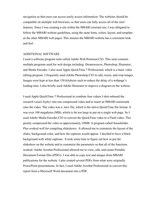navigation so that users can access easily access information. The websites should be
compatible on multiple web browsers, so that users can fully access all of the sites’
features. Since I was creating a site within the MBARI external site, I was obligated to
follow the MBARI website guidelines, using the same fonts, colors, layout, and template
as the other MBARI web pages. This ensures the MBARI website has a consistent look
and feel.
ADDITIONAL SOFTWARE
I used a software program suite called Adobe Web Premium CS3. This suite contains
multiple programs used for web design including: Dreamweaver, Photoshop, Illustrator,
and Media Encoder. I also used Apple QuickTime 7 Professional, which is a basic video
editing program. I frequently used Adobe Photoshop CS3 to edit, resize, and crop images.
Images were kept at less than 150 kilobytes each to reduce the delay of a webpage’s
loading time. I also briefly used Adobe Illustrator to improve a diagram on the website.
I used Apple QuickTime 7 Professional to combine four videos I shot onboard the
research vessel Zephyr into one compressed video and to insert an MBARI watermark
onto the video. The video was a .mov file, which is the native QuickTime file format. It
was over 100 megabytes (MB), which is far too large to put on a single web page. So I
used Adobe Media Encoder CS3 to convert the QuickTime video to a Flash video. This
greatly compressed the video to approximately 10MB. A program called Soundslides
Plus worked well for compiling slideshows. It allowed me to customize the layout of the
slides, background color, and how the captions would appear. I decided to have a black
background with white captions. It took some time to figure out how to put the
slideshow on the website and to customize the parameters so that all of the functions
worked. Adobe Acrobat Professional allowed me to view, edit, and create Portable
Document Format files (PDFs). I was able to copy text and images from MBARI
publications for the website. I also created several PDFs from what were originally
PowerPoint presentations. In fact, I used Adobe Acrobat Professional to convert this
report from a Microsoft Word document into a PDF.
 