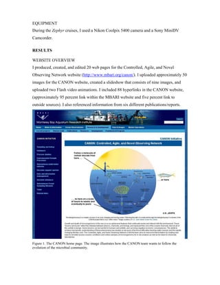 EQUIPMENT
During the Zephyr cruises, I used a Nikon Coolpix 5400 camera and a Sony MiniDV
Camcorder.
RESULTS
WEBSITE OVERVIEW
I produced, created, and edited 20 web pages for the Controlled, Agile, and Novel
Observing Network website (http://www.mbari.org/canon/). I uploaded approximately 50
images for the CANON website, created a slideshow that consists of nine images, and
uploaded two Flash video animations. I included 88 hyperlinks in the CANON website,
(approximately 95 percent link within the MBARI website and five percent link to
outside sources). I also referenced information from six different publications/reports.
Figure 1. The CANON home page. The image illustrates how the CANON team wants to follow the
evolution of the microbial community.
 