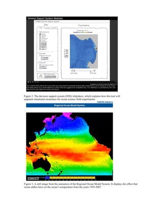 Figure 2. The decision support system (DSS) slideshow, which explains how this tool will
augment situational awareness for ocean science field experiments.
Figure 3. A still image from the animation of the Regional Ocean Model System. It displays the effect that
ocean eddies have on the ocean’s temperature from the years 1993-2007.
 