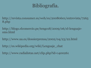 Bibliografía. http://revista.consumer.es/web/es/20080601/entrevista/72658.php http://blogs.elcomercio.pe/tengo18/2009/06/el-lenguaje-sms.html http://www.ua.es/dossierprensa/2002/04/23/22.html http://es.wikipedia.org/wiki/Lenguaje_chat http://www.radialistas.net/clip.php?id=1400261 