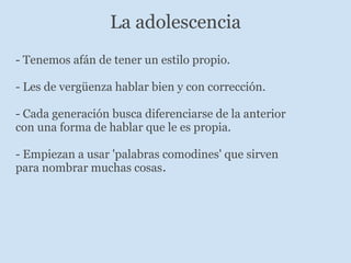 La adolescencia - Tenemos afán de tener un estilo propio. - Les de vergüenza hablar bien y con corrección.   - Cada generación busca diferenciarse de la anterior con una forma de hablar que le es propia.   - Empiezan a usar 'palabras comodines' que sirven para nombrar muchas cosas . 