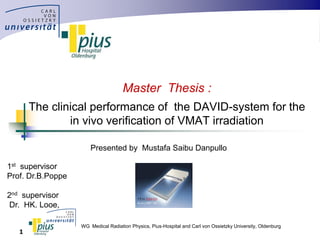 WG Medical Radiation Physics, Pius-Hospital and Carl von Ossietzky University, Oldenburg
1
Master Thesis :
The clinical performance of the DAVID-system for the
in vivo verification of VMAT irradiation
Presented by Mustafa Saibu Danpullo
1st supervisor
Prof. Dr.B.Poppe
2nd supervisor
Dr. HK. Looe,
 