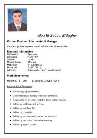 Alaa El-Sebaei ElSagher
Current Position: Internal Audit Manager
Career objective; improve myself in International association.
Personal Information
Nationality : Egyptian
Birth date : 15/9/1981
Gender : Male
Marital Status : Married
Mobile No : 01006844552
Home No : 0224774512
Address : Future city– Cairo Ismailia desert
Experience:Work
oup ( ASF )El sewedy Gruntil–March 2015
Internal Audit Manager
 Reviewing all journal entries.
 Confirm balances monthly with sister companies.
 Responsible for all issues related to Taxes in the company.
 Follow up staff loans and accrual.
 Follow up suppliers file.
 Follow up clients file.
 Follow up purchase order, transaction inventory.
 Follow up sale order, transaction inventory.
 Follow up payroll system.
 