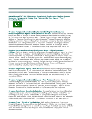 Alahad Group (Pvt) Ltd. | Overseas Employment Promoters Pakistan

Alahad Group (Pvt) Ltd. | Manpower Recruitment, Employment, Staffing, Human
Resources Management, Outsourcing, Placement Services Agency / Firm /
Consultants Pakistan.




Overseas Manpower Recruitment Employment Staffing Human Resources
Outsourcing Services Agency / Firm / Company Pakistan is extensively includes within its
domain, the services provided by Alahad Recruitment Group a Manpower Recruitment Staffing
HR Outsourcing Overseas Employment Agency Pakistan from the primary stage of building a
database of Manpower for different Overseas categories of Personnel Employment & Staffing
Solutions, determining Manpower Recruitment Requirement Services for the client, preliminary
identification, short-listing and screening of prospective candidates, providing specialists for
interviewing prospective candidates, arranging for their interviews at each stage; placing
advertisements for Recruitment of Overseas Manpower in the print or electronic media, etc.

Overseas Manpower Recruitment Employment Agency / Firm / Company
Pakistan shall cover services provided by a Manpower Overseas Recruitment Agency to a client
from the initial stage of selecting / identifying Manpower Recruitment Staffing & Placement
Services required for any prospective Employment, till the stage of actual selection for the same.
In cases, where a person or candidate approaches a Manpower Recruitment Overseas Agency /
Firm / Company in Pakistan for being employed in a suitable position abroad, the prospective
candidate for employment becomes the client. We have therefore compiled a short list of some of
the most common terms and definitions used by an Overseas Employment Manpower
Recruitment Staffing & Outsourcing Services Agency Pakistan.

Overseas Employment Agency / Firm Pakistan: Overseas Manpower Employment Agency
Pakistan finds employment or jobs for individuals who are seeking overseas employment. The
Overseas Recruitment Agency works on behalf of the prospective employers based in another
country, to advertise, arrange interviews; facilitate selection and process documents of the
selected candidates.

Overseas Manpower Recruitment Company / Firm Pakistan: Overseas Manpower
Recruitment Agency Pakistan that identifies and helps to procure employees for overseas
employers. In contrast to a Standard Manpower Recruitment Overseas Staffing Agency, Alahad
Manpower Recruitment Group Pakistan is a Manpower Recruitment Agency not only provides
Manpower Recruitment Services but also deals in the Management of the employees.

Overseas Recruitment Consultants Pakistan: Overseas Manpower Recruitment Consultant
is a person who advices a Manpower Recruitment Staffing Agency Pakistan in identifying and
screening / evaluating qualified candidates for an open position. Manpower Recruitment
Consultants generally work closely with a Manpower Overseas Staffing Agency or any Manpower
Employment Agency to determine which candidates are best suited for any open positions.

Overseas Trade / Technical Test Pakistan: A job applicant for overseas Employment
through a Manpower Recruitment Overseas Staffing Agency Pakistan may have to go through a
trade or technical test to prove his or her skills and knowledge. These tests are usually conducted
under the close supervision of the Manpower Recruitment Overseas Employment Services
provider Companies.
 