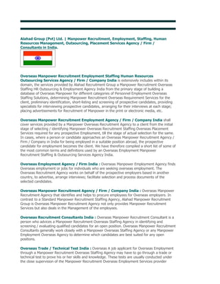 Alahad Group (Pvt) Ltd. | Overseas Employment Promoters India

Alahad Group (Pvt) Ltd. | Manpower Recruitment, Employment, Staffing, Human
Resources Management, Outsourcing, Placement Services Agency / Firm /
Consultants in India.




Overseas Manpower Recruitment Employment Staffing Human Resources
Outsourcing Services Agency / Firm / Company India is extensively includes within its
domain, the services provided by Alahad Recruitment Group a Manpower Recruitment Overseas
Staffing HR Outsourcing & Employment Agency India from the primary stage of building a
database of Overseas Manpower for different categories of Personnel Employment Overseas
Staffing Solutions, determining Manpower Recruitment Overseas Requirement Services for the
client, preliminary identification, short-listing and screening of prospective candidates, providing
specialists for interviewing prospective candidates, arranging for their interviews at each stage;
placing advertisements for Recruitment of Manpower in the print or electronic media, etc.

Overseas Manpower Recruitment Employment Agency / Firm / Company India shall
cover services provided by a Manpower Overseas Recruitment Agency to a client from the initial
stage of selecting / identifying Manpower Overseas Recruitment Staffing Overseas Placement
Services required for any prospective Employment, till the stage of actual selection for the same.
In cases, where a person or candidate approaches an Overseas Manpower Recruitment Agency /
Firm / Company in India for being employed in a suitable position abroad, the prospective
candidate for employment becomes the client. We have therefore compiled a short list of some of
the most common terms and definitions used by an Overseas Employment Manpower
Recruitment Staffing & Outsourcing Services Agency India.

Overseas Employment Agency / Firm India : Overseas Manpower Employment Agency finds
Overseas employment or jobs for individuals who are seeking overseas employment. The
Overseas Recruitment Agency works on behalf of the prospective employers based in another
country, to advertise, arrange interviews; facilitate selection and process documents of the
selected candidates.

Overseas Manpower Recruitment Agency / Firm / Company India : Overseas Manpower
Recruitment Agency that identifies and helps to procure employees for Overseas employers. In
contrast to a Standard Manpower Recruitment Staffing Agency, Alahad Manpower Recruitment
Group is Overseas Manpower Recruitment Agency not only provides Manpower Recruitment
Services but also deals in the Management of the employees.

Overseas Recruitment Consultants India : Overseas Manpower Recruitment Consultant is a
person who advices a Manpower Recruitment Overseas Staffing Agency in identifying and
screening / evaluating qualified candidates for an open position. Overseas Manpower Recruitment
Consultants generally work closely with a Manpower Overseas Staffing Agency or any Manpower
Employment Overseas Agency to determine which candidates are best suited for any open
positions.

Overseas Trade / Technical Test India : Overseas A job applicant for Overseas Employment
through a Manpower Recruitment Overseas Staffing Agency may have to go through a trade or
technical test to prove his or her skills and knowledge. These tests are usually conducted under
the close supervision of the Manpower Recruitment Overseas Employment Services provider
 